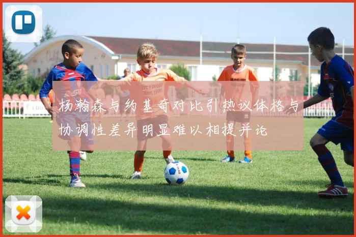 杨瀚森与约基奇对比引热议体格与协调性差异明显难以相提并论