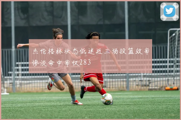 杰伦格林状态低迷近三场投篮效率惨淡命中率仅283