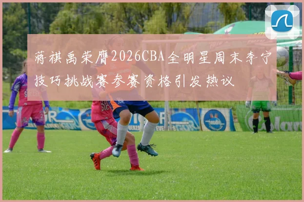 蒋祺禹荣膺2026CBA全明星周末李宁技巧挑战赛参赛资格引发热议