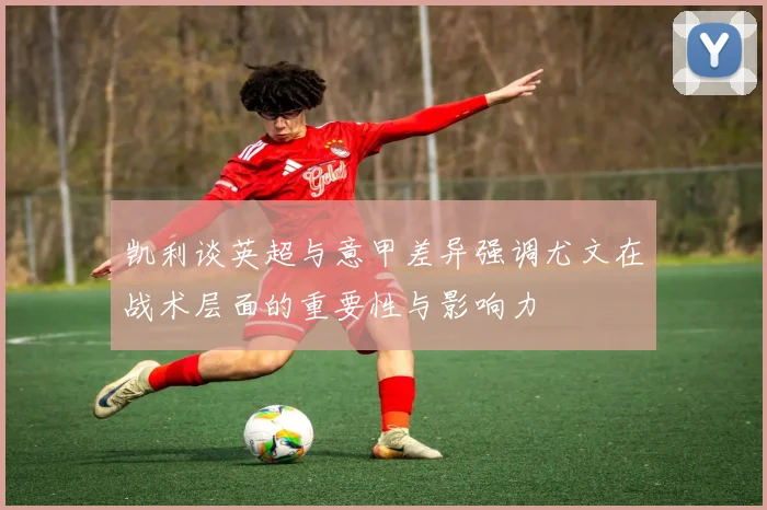 凯利谈英超与意甲差异强调尤文在战术层面的重要性与影响力