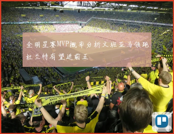 全明星赛MVP概率分析文班亚马领跑杜兰特有望进前五