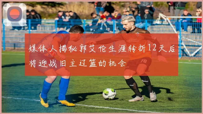 媒体人揭秘郭艾伦生涯转折12天后将迎战旧主辽篮的机会