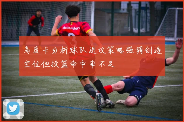 乌度卡分析球队进攻策略强调创造空位但投篮命中率不足