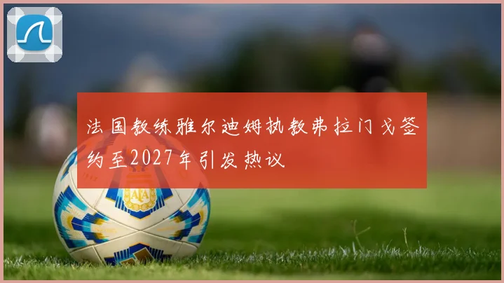 法国教练雅尔迪姆执教弗拉门戈签约至2027年引发热议