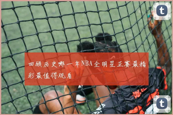 回顾历史哪一年NBA全明星正赛最精彩最值得观看