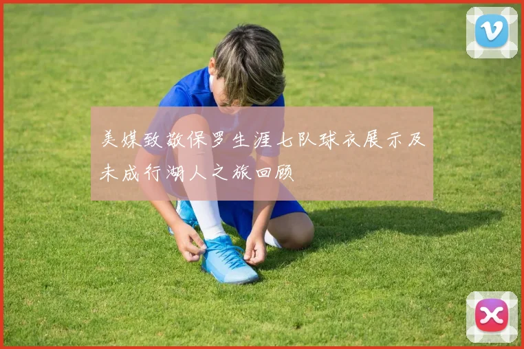 美媒致敬保罗生涯七队球衣展示及未成行湖人之旅回顾